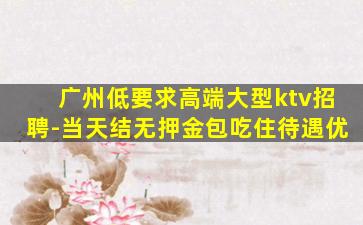 广州低要求高端大型ktv招聘-当天结无押金包吃住待遇优
